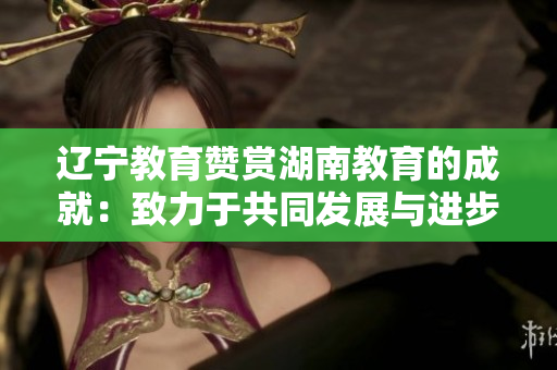 辽宁教育赞赏湖南教育的成就：致力于共同发展与进步