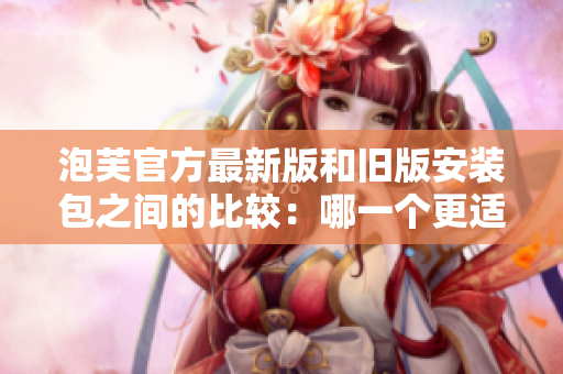 泡芙官方最新版和旧版安装包之间的比较：哪一个更适合您的需求？
