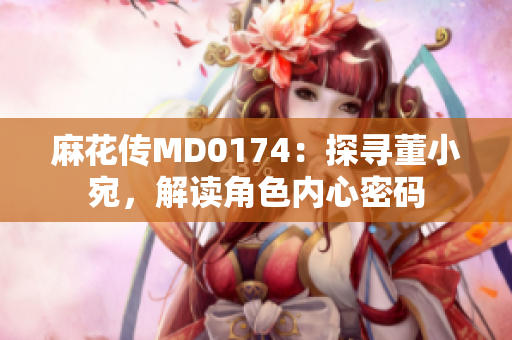 麻花传MD0174：探寻董小宛，解读角色内心密码
