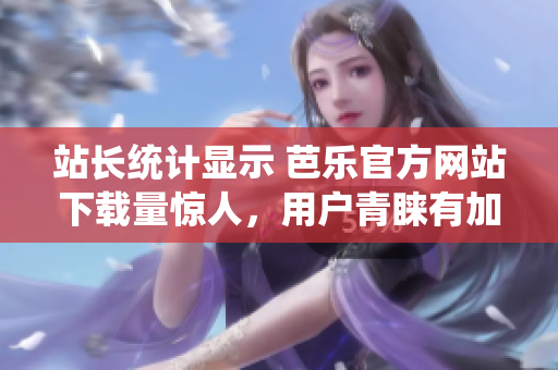站长统计显示 芭乐官方网站下载量惊人，用户青睐有加