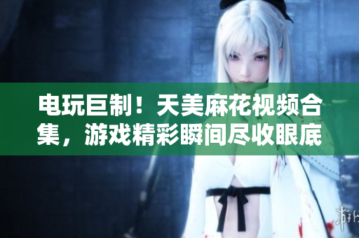 电玩巨制！天美麻花视频合集，游戏精彩瞬间尽收眼底
