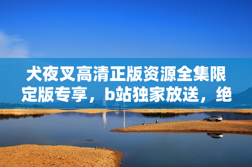 犬夜叉高清正版资源全集限定版专享，b站独家放送，绝对不容错过！