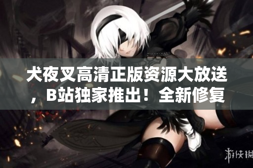 犬夜叉高清正版资源大放送，B站独家推出！全新修复画质，惊艳登场，精彩内容不容错过！