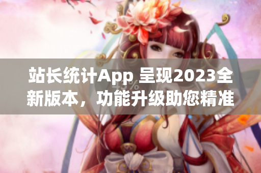 站长统计App 呈现2023全新版本，功能升级助您精准分析数据