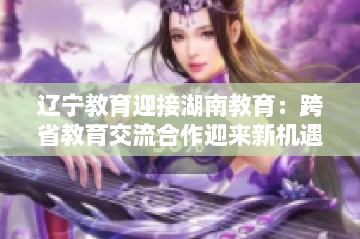 辽宁教育迎接湖南教育：跨省教育交流合作迎来新机遇