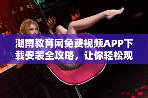 湖南教育网免费视频APP下载安装全攻略，让你轻松观看教学视频