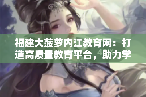 福建大菠萝内江教育网：打造高质量教育平台，助力学生成长