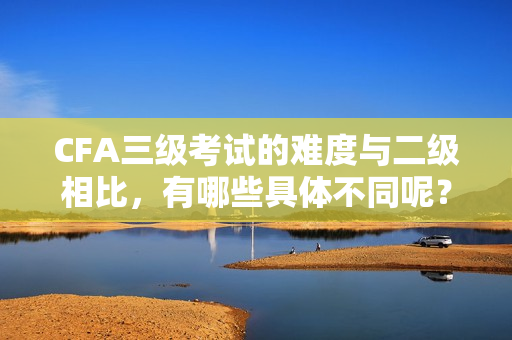 CFA三级考试的难度与二级相比，有哪些具体不同呢？