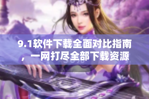 9.1软件下载全面对比指南，一网打尽全部下载资源
