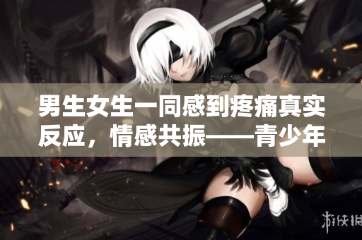 男生女生一同感到疼痛真实反应，情感共振——青少年疼痛体验报道