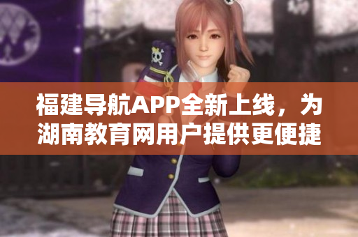 福建导航APP全新上线，为湖南教育网用户提供更便捷的服务