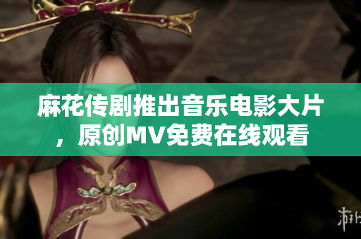 麻花传剧推出音乐电影大片，原创MV免费在线观看