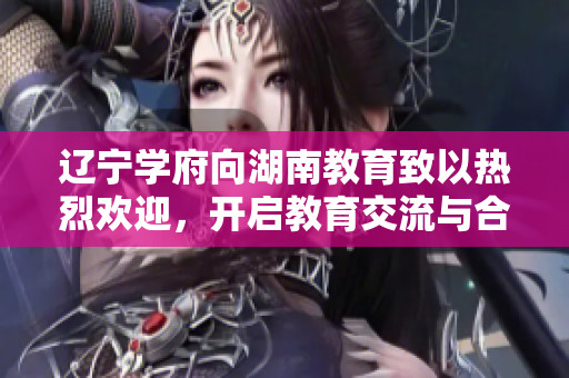 辽宁学府向湖南教育致以热烈欢迎，开启教育交流与合作新篇章