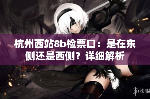 杭州西站8b检票口：是在东侧还是西侧？详细解析