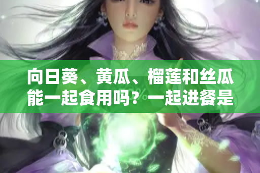 向日葵、黄瓜、榴莲和丝瓜能一起食用吗？一起进餐是否有益健康？