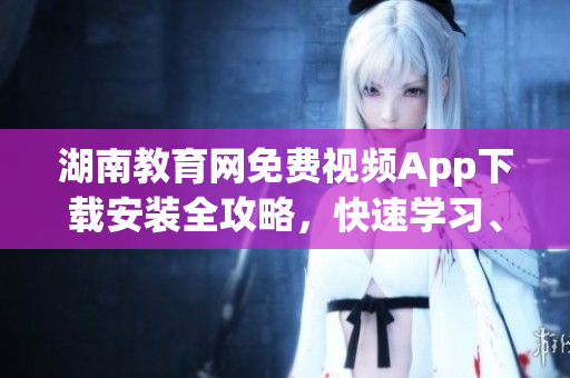 湖南教育网免费视频App下载安装全攻略，快速学习、观看优质教学资源