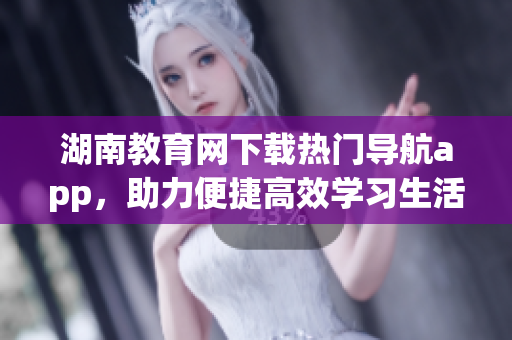 湖南教育网下载热门导航app，助力便捷高效学习生活