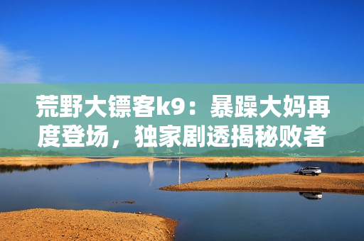 荒野大镖客k9：暴躁大妈再度登场，独家剧透揭秘败者胜者可不一定！