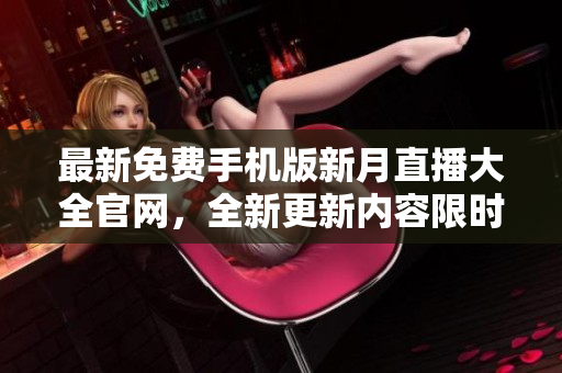 最新免费手机版新月直播大全官网，全新更新内容限时下载享受更多优质直播体验
