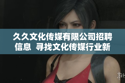 久久文化传媒有限公司招聘信息  寻找文化传媒行业新人才  职位多、待遇优、发展空间大