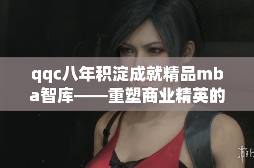 qqc八年积淀成就精品mba智库——重塑商业精英的智慧指南