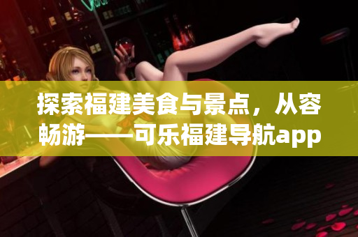 探索福建美食与景点，从容畅游——可乐福建导航app功能全面介绍
