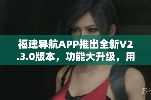 福建导航APP推出全新V2.3.0版本，功能大升级，用户体验更加智能便捷