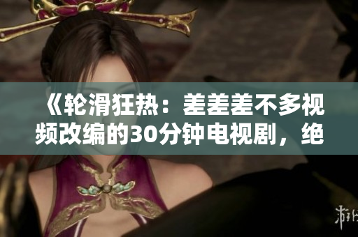 《轮滑狂热：差差差不多视频改编的30分钟电视剧，绝对吸引你的眼球！》