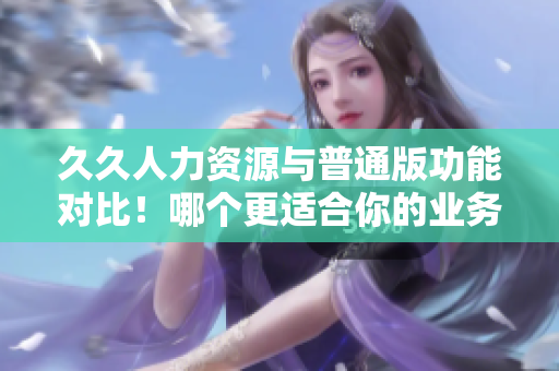 久久人力资源与普通版功能对比！哪个更适合你的业务需求？