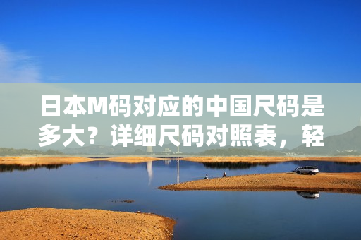 日本M码对应的中国尺码是多大？详细尺码对照表，轻松帮你选对合身服装