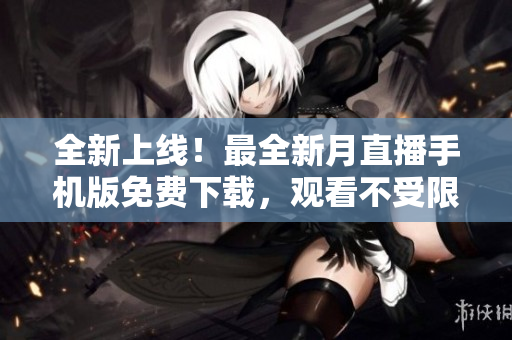 全新上线！最全新月直播手机版免费下载，观看不受限！