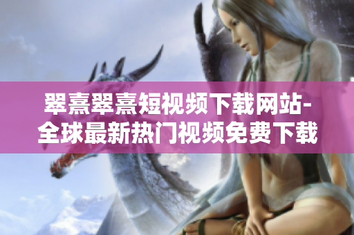 翠熹翠熹短视频下载网站-全球最新热门视频免费下载