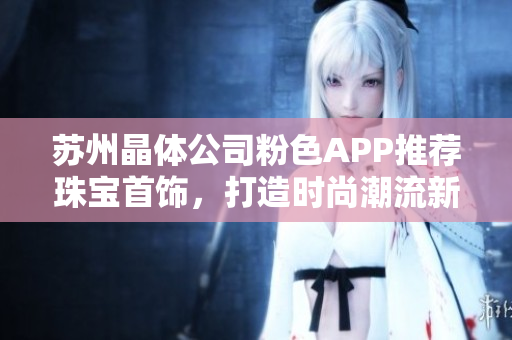苏州晶体公司粉色APP推荐珠宝首饰，打造时尚潮流新风尚