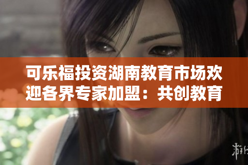 可乐福投资湖南教育市场欢迎各界专家加盟：共创教育发展新篇章