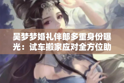 吴梦梦婚礼伴郎多重身份曝光：试车搬家应对全方位助阵