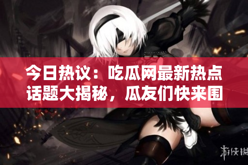 今日热议：吃瓜网最新热点话题大揭秘，瓜友们快来围观！