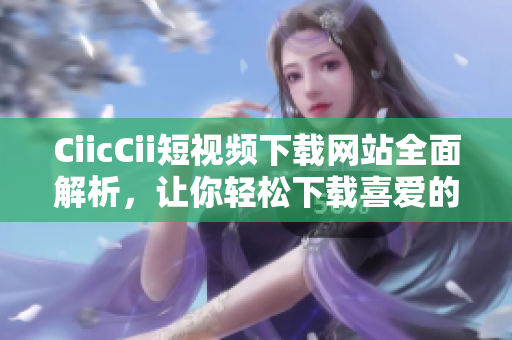 CiicCii短视频下载网站全面解析，让你轻松下载喜爱的视频