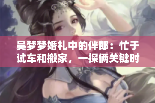 吴梦梦婚礼中的伴郎：忙于试车和搬家，一探俩关键时刻
