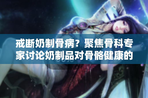 戒断奶制骨病？聚焦骨科专家讨论奶制品对骨骼健康的影响