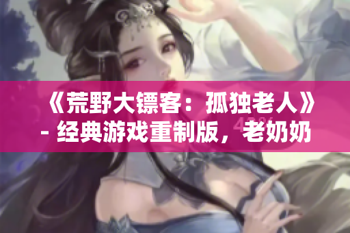 《荒野大镖客：孤独老人》- 经典游戏重制版，老奶奶的野外冒险故事!