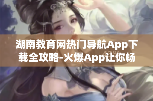 湖南教育网热门导航App下载全攻略-火爆App让你畅游教育海洋