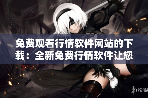 免费观看行情软件网站的下载：全新免费行情软件让您轻松掌握市场动态