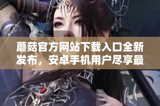 蘑菇官方网站下载入口全新发布，安卓手机用户尽享最新版！