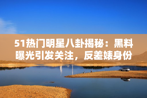 51热门明星八卦揭秘：黑料曝光引发关注，反差婊身份曝光，电磁炉使用技巧分享