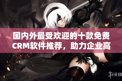 国内外最受欢迎的十款免费CRM软件推荐，助力企业高效管理客户关系