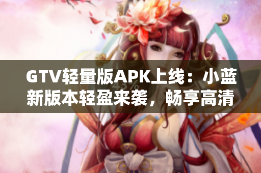 GTV轻量版APK上线：小蓝新版本轻盈来袭，畅享高清影音快感