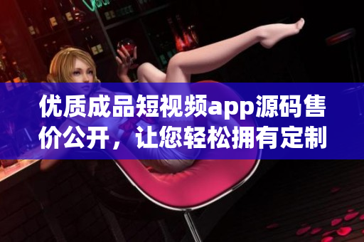 优质成品短视频app源码售价公开，让您轻松拥有定制短视频平台源码