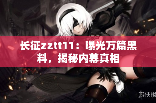 长征zztt11：曝光万篇黑料，揭秘内幕真相