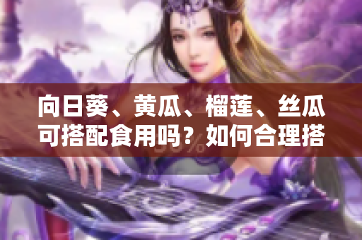 向日葵、黄瓜、榴莲、丝瓜可搭配食用吗？如何合理搭配这四种食材？