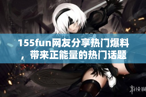 155fun网友分享热门爆料，带来正能量的热门话题